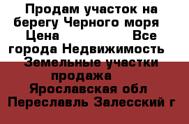 Продам участок на берегу Черного моря › Цена ­ 4 300 000 - Все города Недвижимость » Земельные участки продажа   . Ярославская обл.,Переславль-Залесский г.